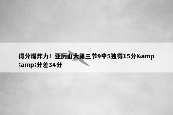 得分爆炸力！亚历山大第三节9中5独得15分&amp;分差34分