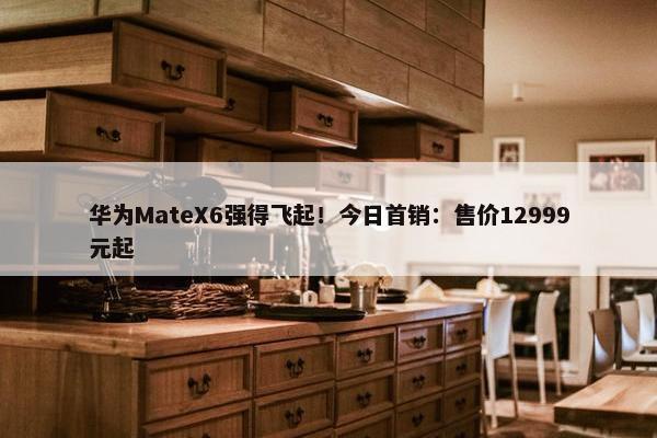 华为MateX6强得飞起！今日首销：售价12999元起