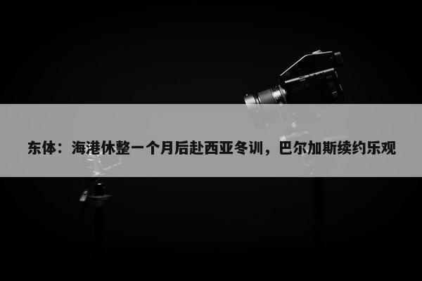 东体：海港休整一个月后赴西亚冬训，巴尔加斯续约乐观