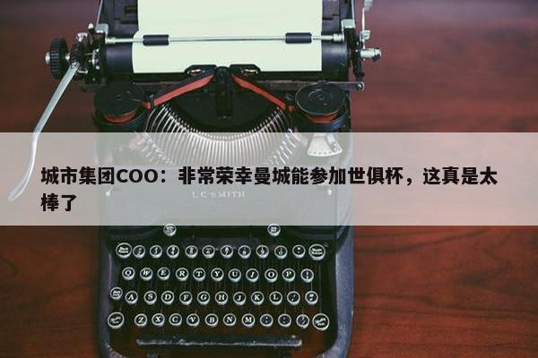 城市集团COO：非常荣幸曼城能参加世俱杯，这真是太棒了