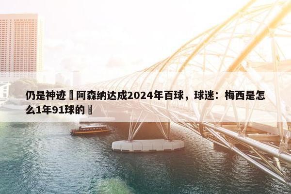 仍是神迹❗阿森纳达成2024年百球，球迷：梅西是怎么1年91球的❓