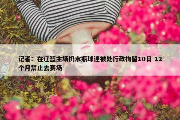 记者：在辽篮主场扔水瓶球迷被处行政拘留10日 12个月禁止去赛场