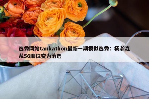 选秀网站tankathon最新一期模拟选秀：杨瀚森从56顺位变为落选