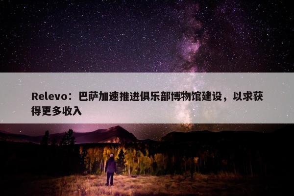 Relevo：巴萨加速推进俱乐部博物馆建设，以求获得更多收入