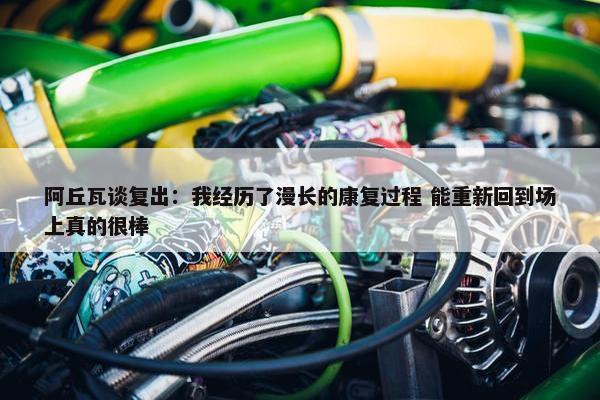 阿丘瓦谈复出：我经历了漫长的康复过程 能重新回到场上真的很棒