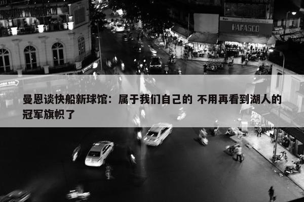 曼恩谈快船新球馆：属于我们自己的 不用再看到湖人的冠军旗帜了