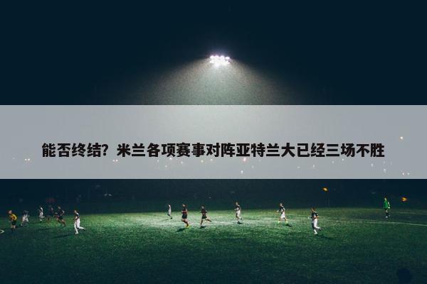 能否终结？米兰各项赛事对阵亚特兰大已经三场不胜