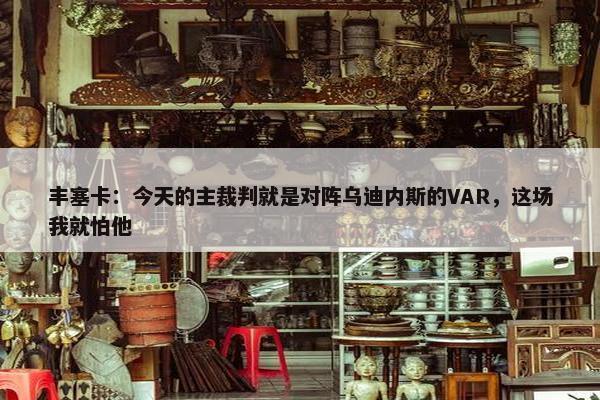 丰塞卡：今天的主裁判就是对阵乌迪内斯的VAR，这场我就怕他