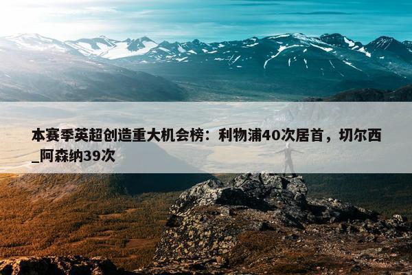 本赛季英超创造重大机会榜：利物浦40次居首，切尔西_阿森纳39次