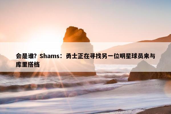 会是谁？Shams：勇士正在寻找另一位明星球员来与库里搭档