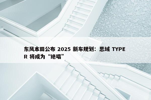 东风本田公布 2025 新车规划：思域 TYPE R 将成为“绝唱”