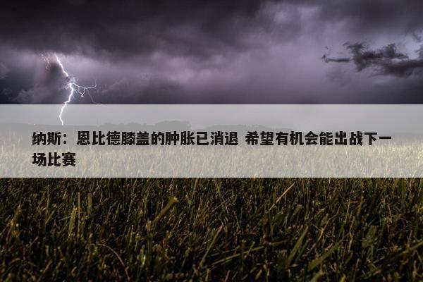 纳斯：恩比德膝盖的肿胀已消退 希望有机会能出战下一场比赛