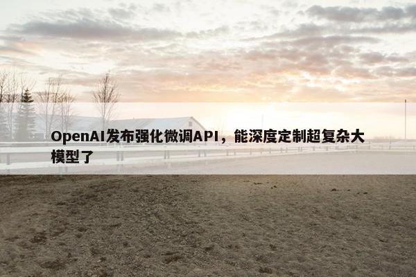 OpenAI发布强化微调API，能深度定制超复杂大模型了