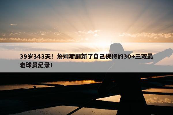 39岁343天！詹姆斯刷新了自己保持的30+三双最老球员纪录！