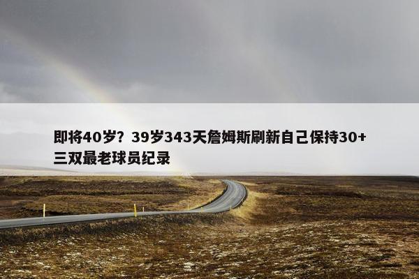 即将40岁？39岁343天詹姆斯刷新自己保持30+三双最老球员纪录