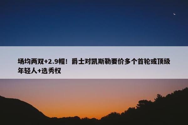 场均两双+2.9帽！爵士对凯斯勒要价多个首轮或顶级年轻人+选秀权