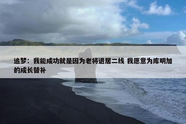 追梦：我能成功就是因为老将退居二线 我愿意为库明加的成长替补