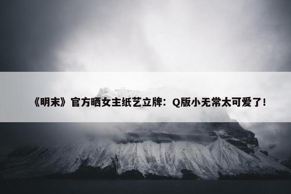 《明末》官方晒女主纸艺立牌：Q版小无常太可爱了！