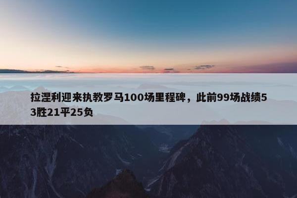 拉涅利迎来执教罗马100场里程碑，此前99场战绩53胜21平25负