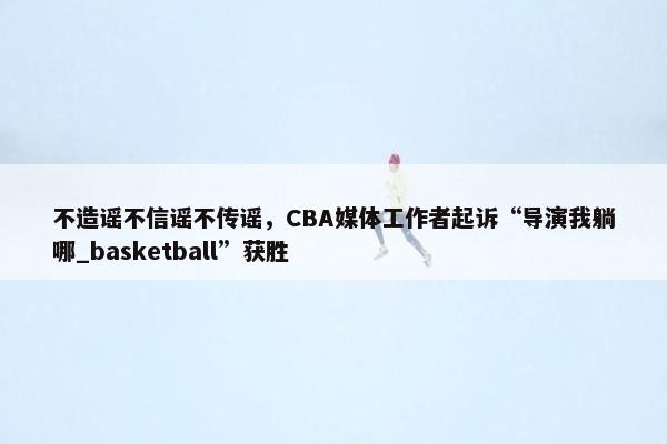 不造谣不信谣不传谣，CBA媒体工作者起诉“导演我躺哪_basketball”获胜