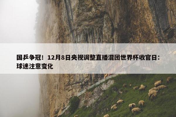 国乒争冠！12月8日央视调整直播混团世界杯收官日：球迷注意变化