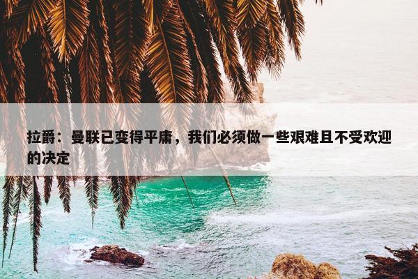 拉爵：曼联已变得平庸，我们必须做一些艰难且不受欢迎的决定