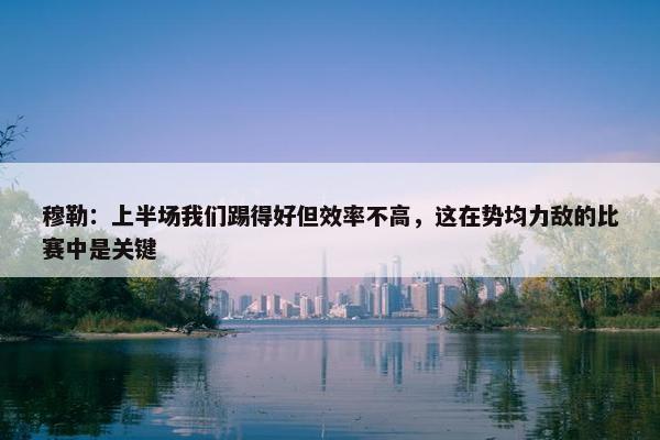 穆勒：上半场我们踢得好但效率不高，这在势均力敌的比赛中是关键