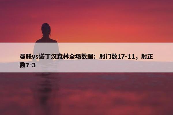 曼联vs诺丁汉森林全场数据：射门数17-11，射正数7-3