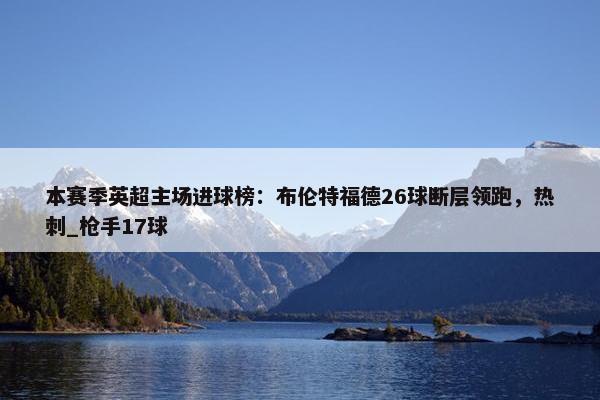 本赛季英超主场进球榜：布伦特福德26球断层领跑，热刺_枪手17球