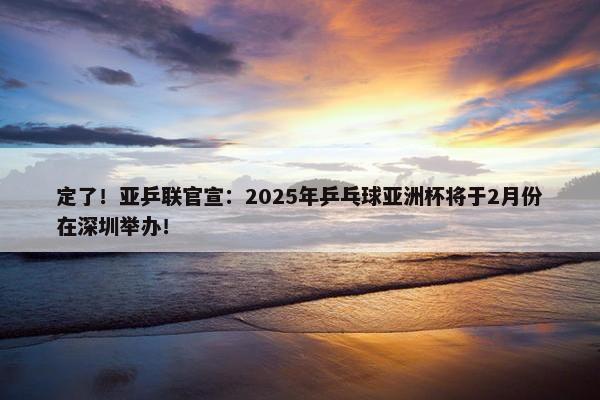 定了！亚乒联官宣：2025年乒乓球亚洲杯将于2月份在深圳举办！