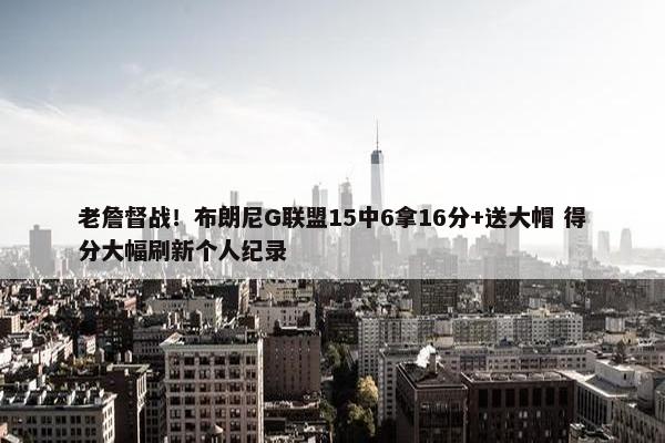 老詹督战！布朗尼G联盟15中6拿16分+送大帽 得分大幅刷新个人纪录