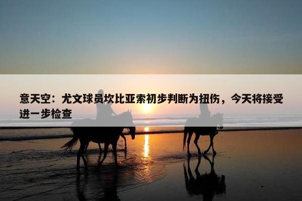 意天空：尤文球员坎比亚索初步判断为扭伤，今天将接受进一步检查