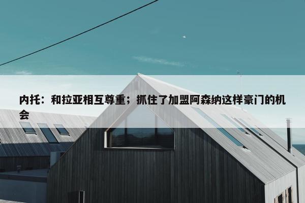 内托：和拉亚相互尊重；抓住了加盟阿森纳这样豪门的机会