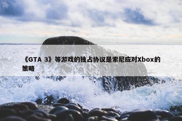 《GTA 3》等游戏的独占协议是索尼应对Xbox的策略