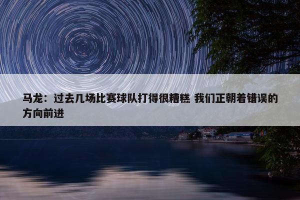 马龙：过去几场比赛球队打得很糟糕 我们正朝着错误的方向前进