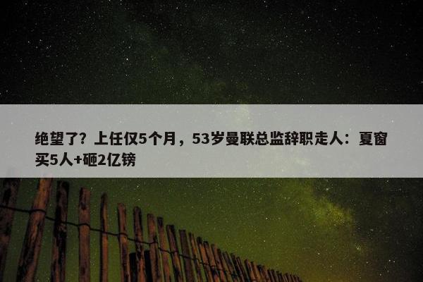 绝望了？上任仅5个月，53岁曼联总监辞职走人：夏窗买5人+砸2亿镑