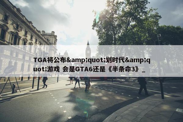 TGA将公布&quot;划时代&quot;游戏 会是GTA6还是《半条命3》_