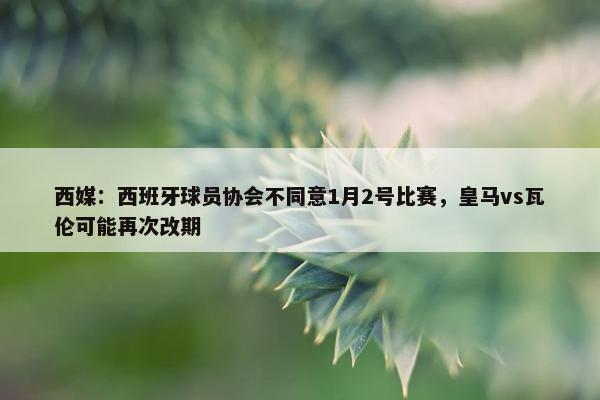 西媒：西班牙球员协会不同意1月2号比赛，皇马vs瓦伦可能再次改期