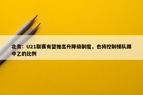 北青：U21联赛有望推出升降级制度，也将控制梯队踢中乙的比例