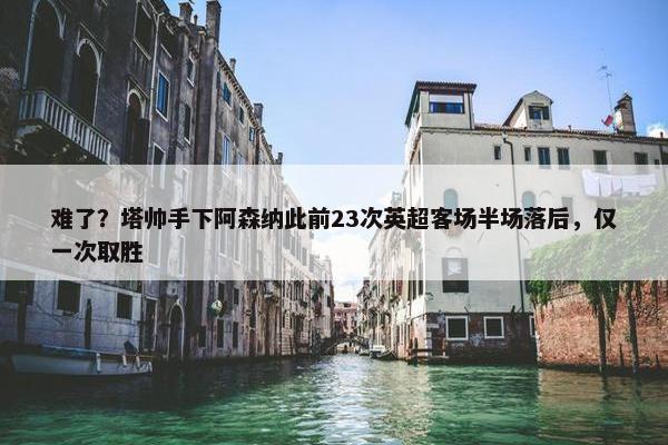 难了？塔帅手下阿森纳此前23次英超客场半场落后，仅一次取胜