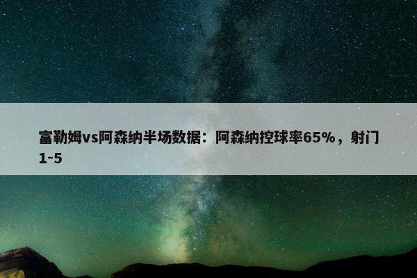 富勒姆vs阿森纳半场数据：阿森纳控球率65%，射门1-5