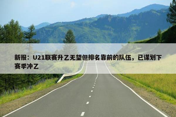 新报：U21联赛升乙无望但排名靠前的队伍，已谋划下赛季冲乙