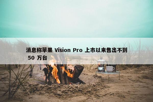 消息称苹果 Vision Pro 上市以来售出不到 50 万台