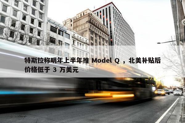 特斯拉称明年上半年推 Model Q ，北美补贴后价格低于 3 万美元