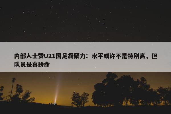 内部人士赞U21国足凝聚力：水平或许不是特别高，但队员是真拼命