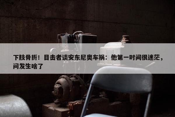 下肢骨折！目击者谈安东尼奥车祸：他第一时间很迷茫，问发生啥了