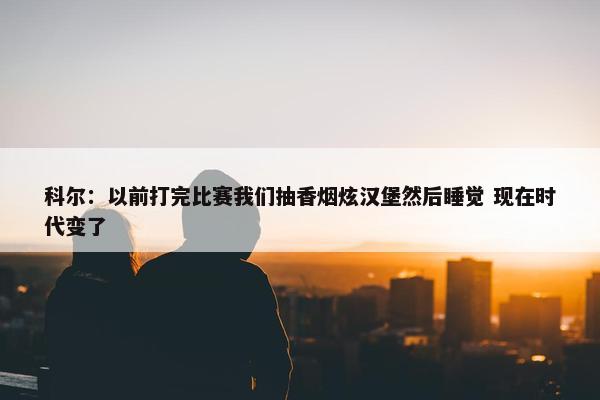 科尔：以前打完比赛我们抽香烟炫汉堡然后睡觉 现在时代变了