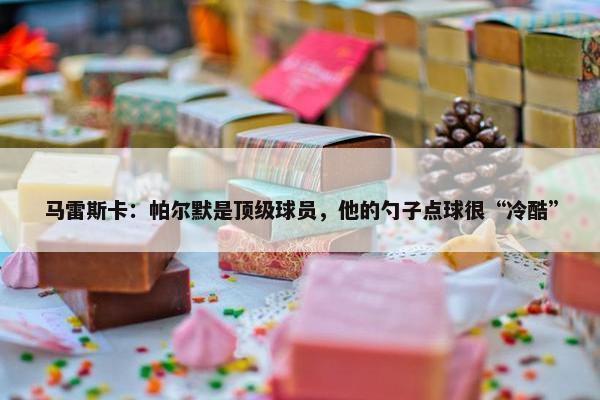 马雷斯卡：帕尔默是顶级球员，他的勺子点球很“冷酷”