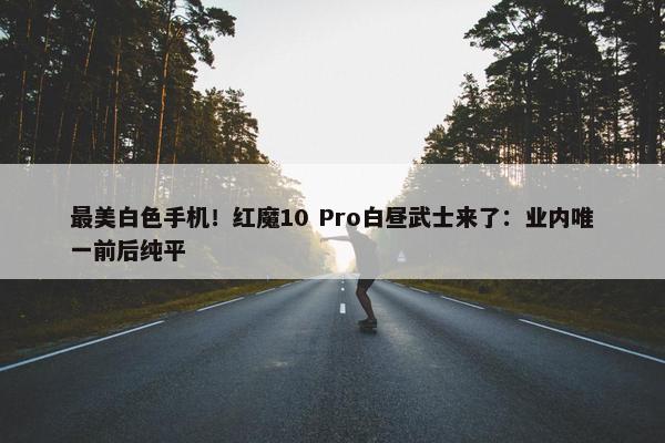 最美白色手机！红魔10 Pro白昼武士来了：业内唯一前后纯平