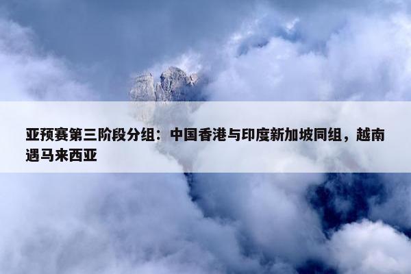 亚预赛第三阶段分组：中国香港与印度新加坡同组，越南遇马来西亚